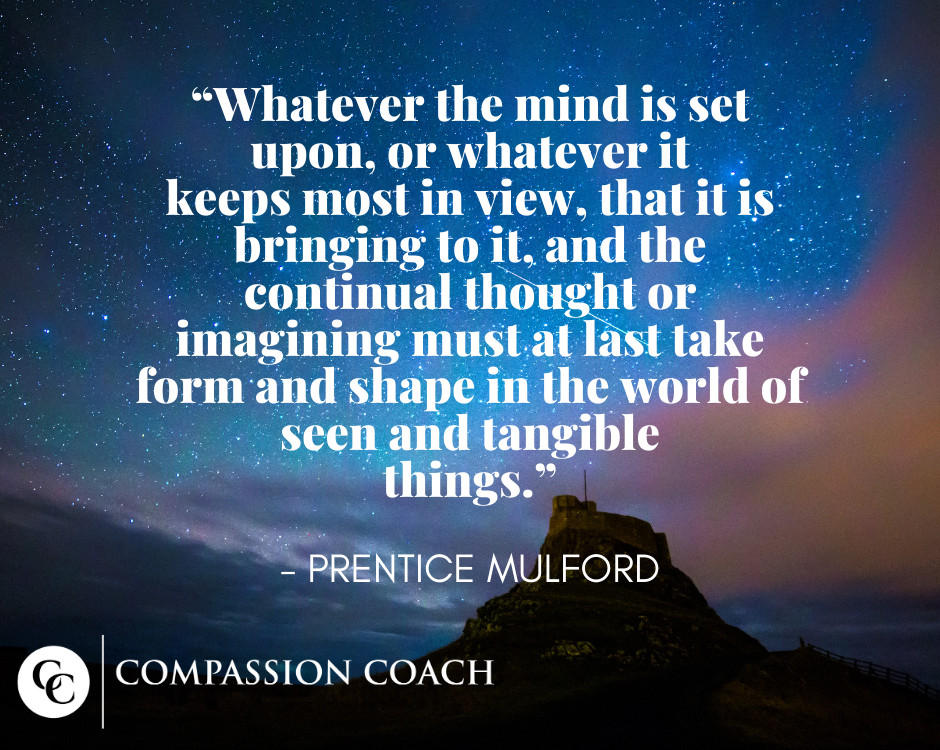 "Whatever the mind is set upon, or whatever it keeps most in view, that it is bringing to it, and the continual thought or imagining must at last take form and shape in the world of seen and tangible things." - Prentice Mulford